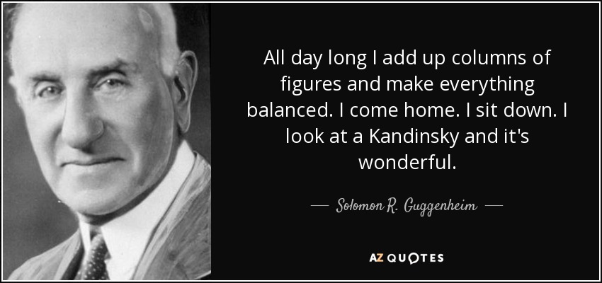 All day long I add up columns of figures and make everything balanced. I come home. I sit down. I look at a Kandinsky and it's wonderful. - Solomon R. Guggenheim