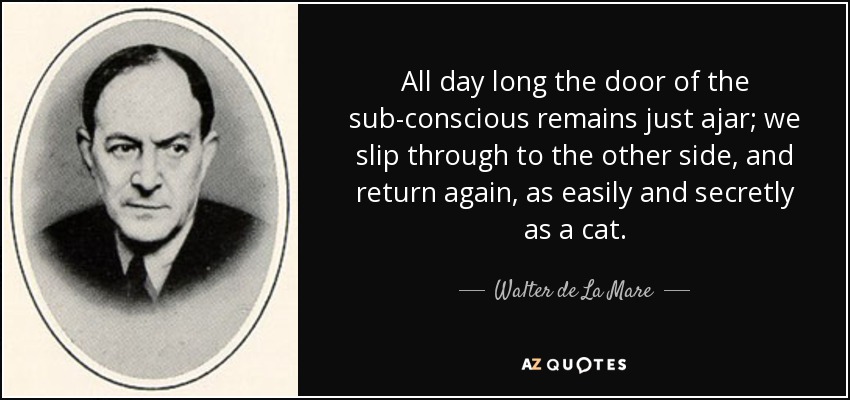 All day long the door of the sub-conscious remains just ajar; we slip through to the other side, and return again, as easily and secretly as a cat. - Walter de La Mare