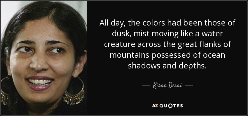 All day, the colors had been those of dusk, mist moving like a water creature across the great flanks of mountains possessed of ocean shadows and depths. - Kiran Desai