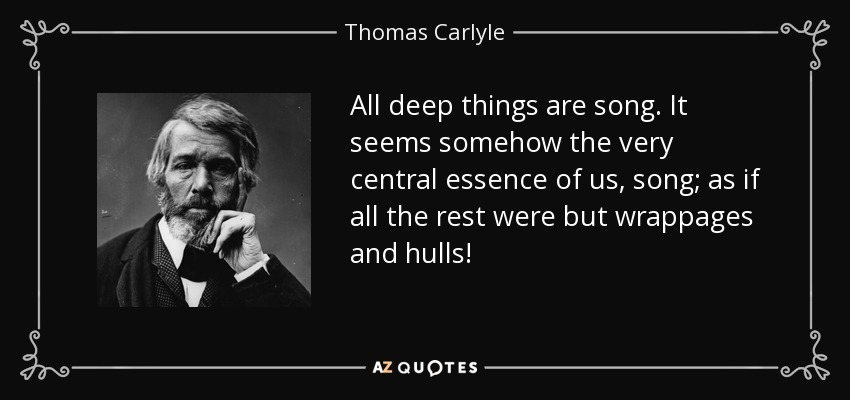 All deep things are song. It seems somehow the very central essence of us, song; as if all the rest were but wrappages and hulls! - Thomas Carlyle