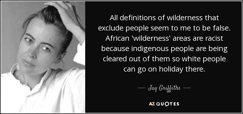 All definitions of wilderness that exclude people seem to me to be false. African 'wilderness' areas are racist because indigenous people are being cleared out of them so white people can go on holiday there. - Jay Griffiths