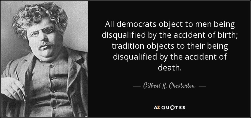 All democrats object to men being disqualified by the accident of birth; tradition objects to their being disqualified by the accident of death. - Gilbert K. Chesterton