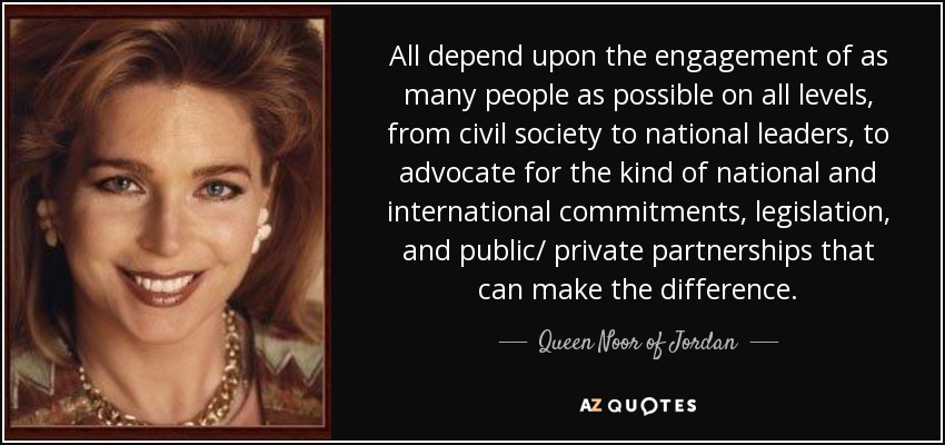 All depend upon the engagement of as many people as possible on all levels, from civil society to national leaders, to advocate for the kind of national and international commitments, legislation, and public/ private partnerships that can make the difference. - Queen Noor of Jordan