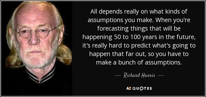 All depends really on what kinds of assumptions you make. When you're forecasting things that will be happening 50 to 100 years in the future, it's really hard to predict what's going to happen that far out, so you have to make a bunch of assumptions. - Richard Harris