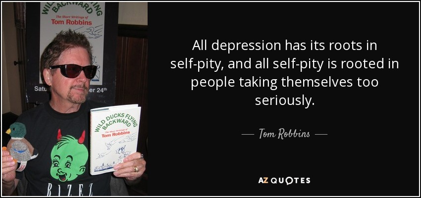 All depression has its roots in self-pity, and all self-pity is rooted in people taking themselves too seriously. - Tom Robbins
