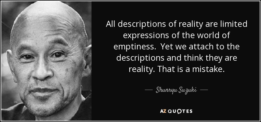 All descriptions of reality are limited expressions of the world of emptiness. Yet we attach to the descriptions and think they are reality. That is a mistake. - Shunryu Suzuki