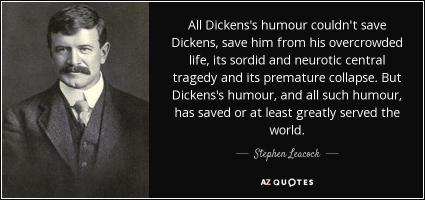 All Dickens's humour couldn't save Dickens, save him from his overcrowded life, its sordid and neurotic central tragedy and its premature collapse. But Dickens's humour, and all such humour, has saved or at least greatly served the world. - Stephen Leacock