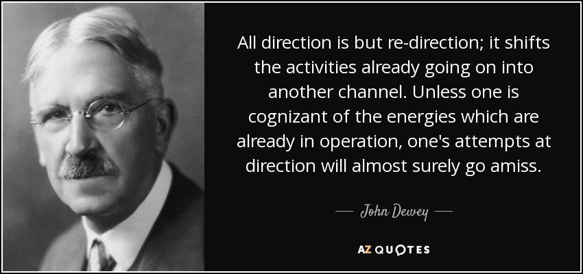 All direction is but re-direction; it shifts the activities already going on into another channel. Unless one is cognizant of the energies which are already in operation, one's attempts at direction will almost surely go amiss. - John Dewey