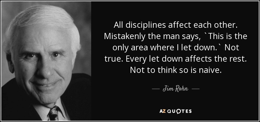 All disciplines affect each other. Mistakenly the man says, `This is the only area where I let down.` Not true. Every let down affects the rest. Not to think so is naive. - Jim Rohn