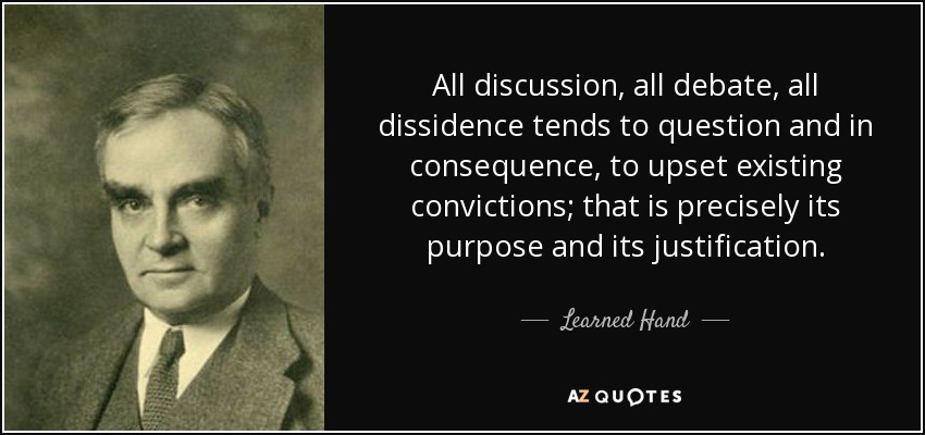 All discussion, all debate, all dissidence tends to question and in consequence, to upset existing convictions; that is precisely its purpose and its justification. - Learned Hand