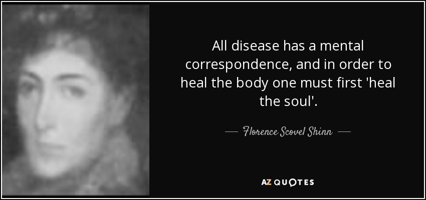 All disease has a mental correspondence, and in order to heal the body one must first 'heal the soul'. - Florence Scovel Shinn