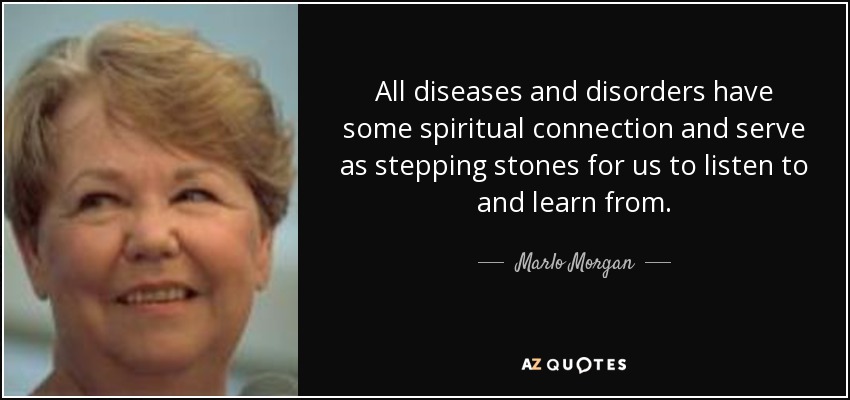 All diseases and disorders have some spiritual connection and serve as stepping stones for us to listen to and learn from. - Marlo Morgan