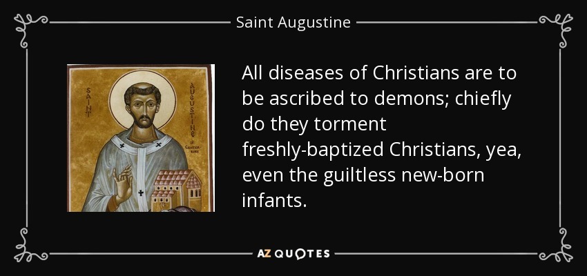 All diseases of Christians are to be ascribed to demons; chiefly do they torment freshly-baptized Christians, yea, even the guiltless new-born infants. - Saint Augustine