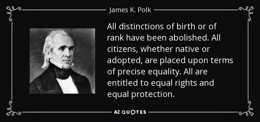 All distinctions of birth or of rank have been abolished. All citizens, whether native or adopted, are placed upon terms of precise equality. All are entitled to equal rights and equal protection. - James K. Polk