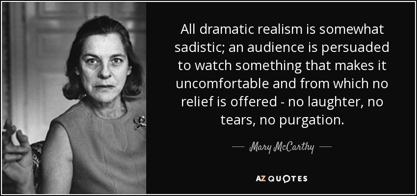 All dramatic realism is somewhat sadistic; an audience is persuaded to watch something that makes it uncomfortable and from which no relief is offered - no laughter, no tears, no purgation. - Mary McCarthy