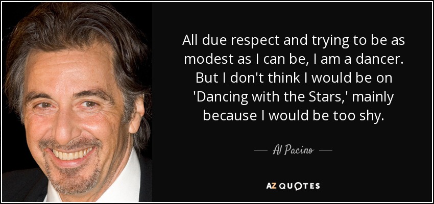 All due respect and trying to be as modest as I can be, I am a dancer. But I don't think I would be on 'Dancing with the Stars,' mainly because I would be too shy. - Al Pacino