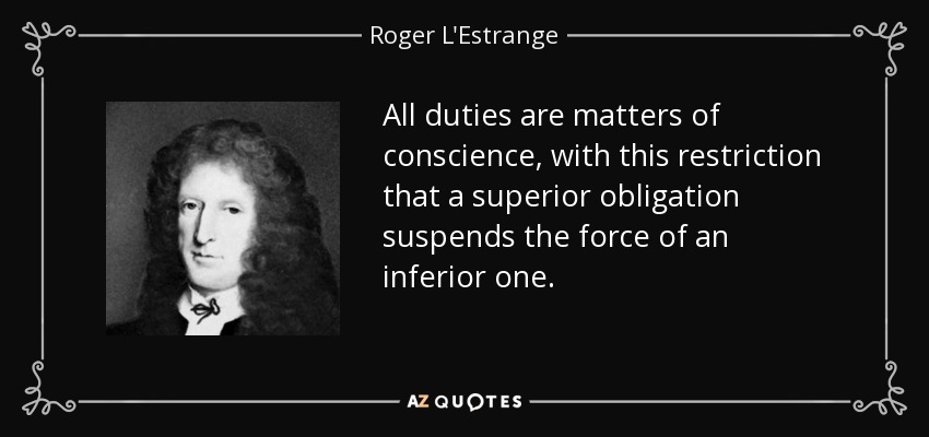 All duties are matters of conscience, with this restriction that a superior obligation suspends the force of an inferior one. - Roger L'Estrange