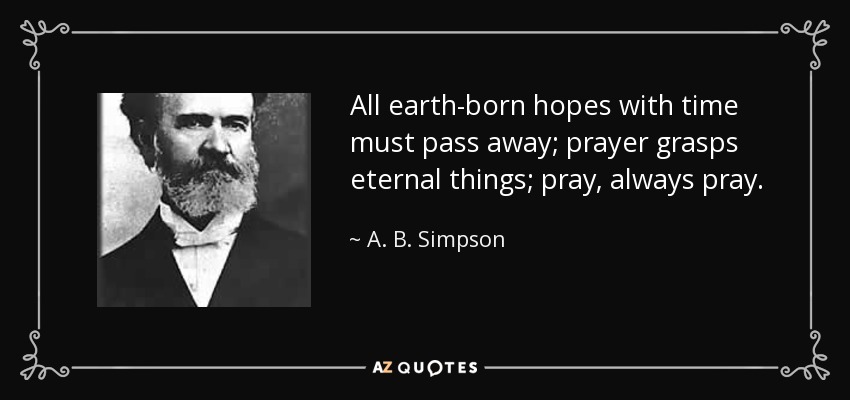All earth-born hopes with time must pass away; prayer grasps eternal things; pray, always pray. - A. B. Simpson
