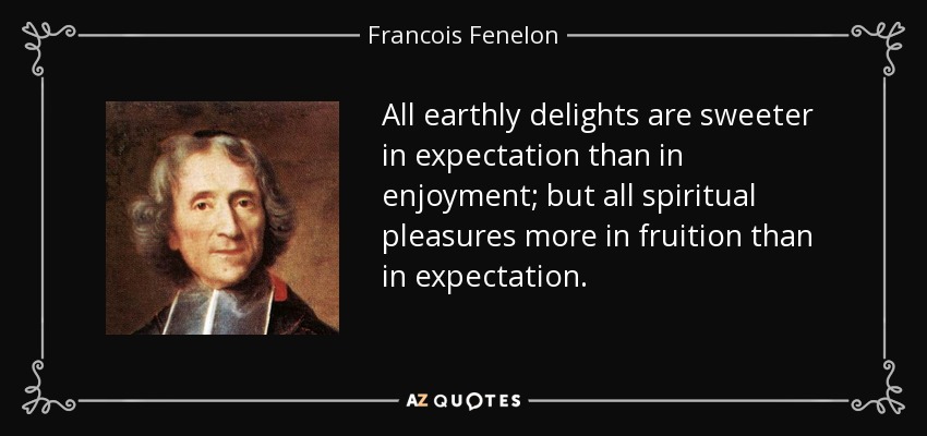 All earthly delights are sweeter in expectation than in enjoyment; but all spiritual pleasures more in fruition than in expectation. - Francois Fenelon