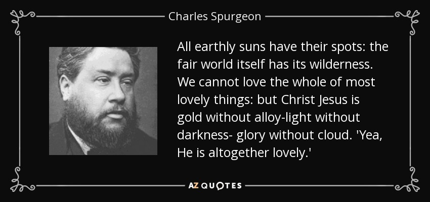 All earthly suns have their spots: the fair world itself has its wilderness. We cannot love the whole of most lovely things: but Christ Jesus is gold without alloy-light without darkness- glory without cloud. 'Yea, He is altogether lovely.' - Charles Spurgeon