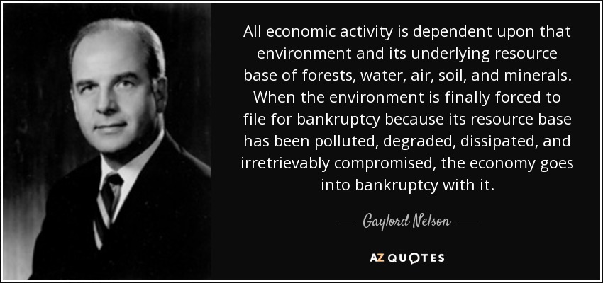 All economic activity is dependent upon that environment and its underlying resource base of forests, water, air, soil, and minerals. When the environment is finally forced to file for bankruptcy because its resource base has been polluted, degraded, dissipated, and irretrievably compromised, the economy goes into bankruptcy with it. - Gaylord Nelson