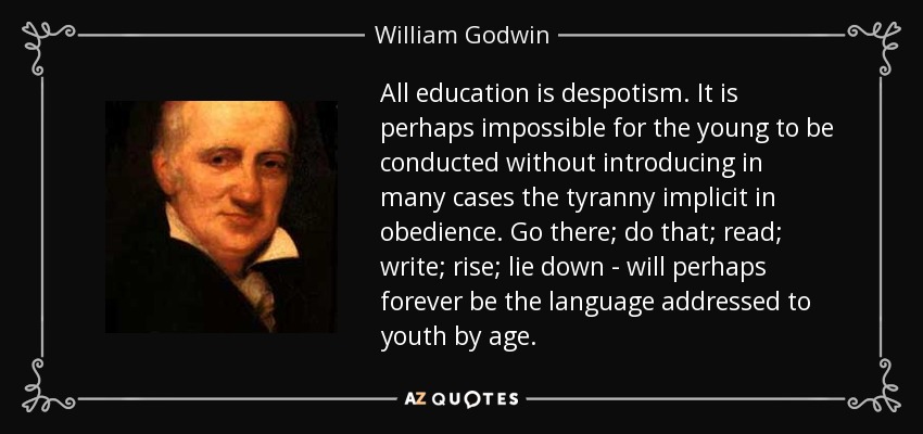 All education is despotism. It is perhaps impossible for the young to be conducted without introducing in many cases the tyranny implicit in obedience. Go there; do that; read; write; rise; lie down - will perhaps forever be the language addressed to youth by age. - William Godwin