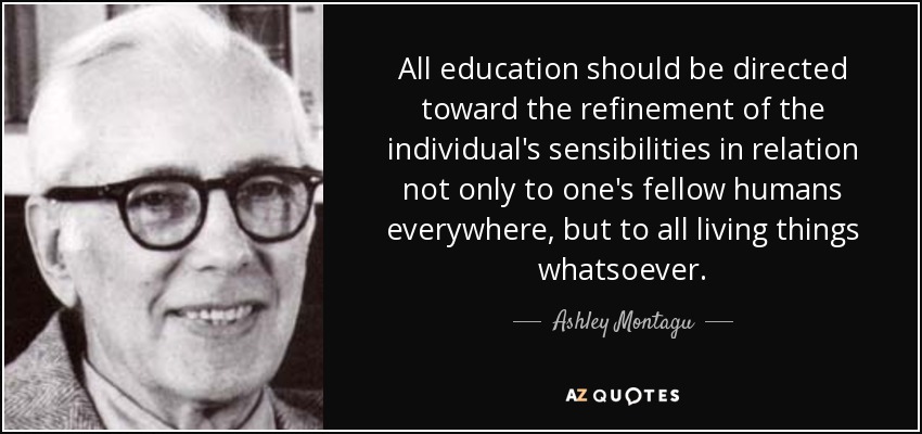 All education should be directed toward the refinement of the individual's sensibilities in relation not only to one's fellow humans everywhere, but to all living things whatsoever. - Ashley Montagu