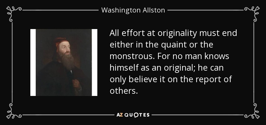 All effort at originality must end either in the quaint or the monstrous. For no man knows himself as an original; he can only believe it on the report of others. - Washington Allston