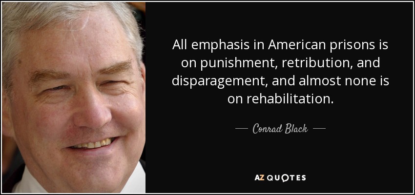 All emphasis in American prisons is on punishment, retribution, and disparagement, and almost none is on rehabilitation. - Conrad Black