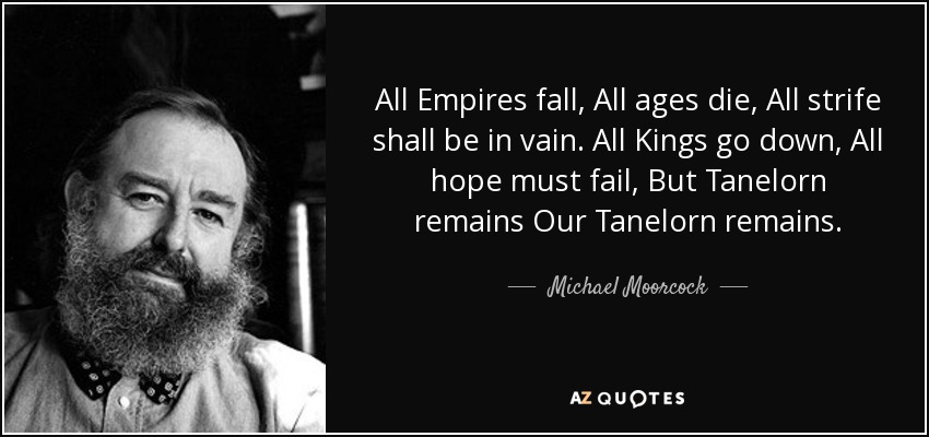 All Empires fall, All ages die, All strife shall be in vain. All Kings go down, All hope must fail, But Tanelorn remains Our Tanelorn remains. - Michael Moorcock