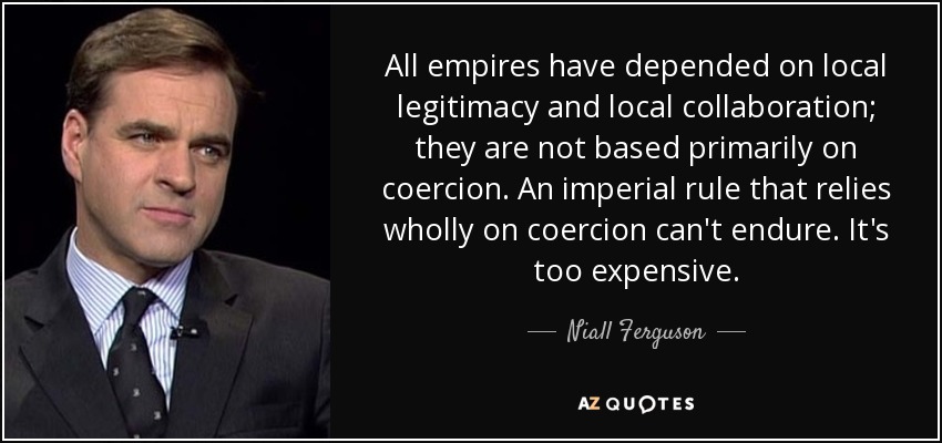 All empires have depended on local legitimacy and local collaboration; they are not based primarily on coercion. An imperial rule that relies wholly on coercion can't endure. It's too expensive. - Niall Ferguson