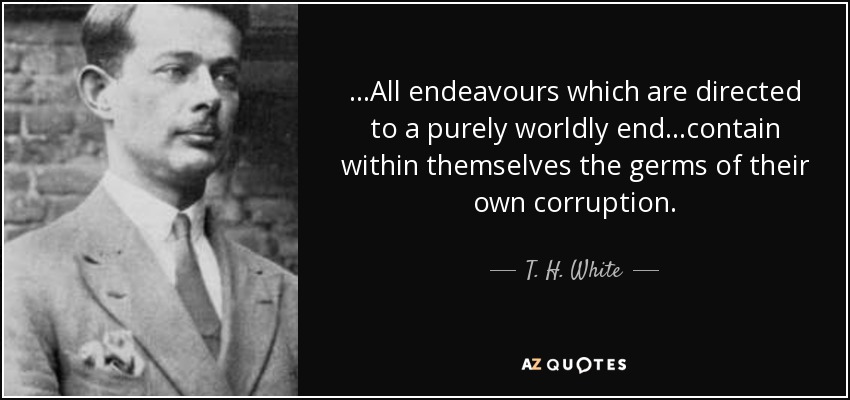 ...All endeavours which are directed to a purely worldly end...contain within themselves the germs of their own corruption. - T. H. White