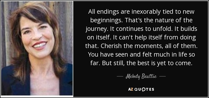All endings are inexorably tied to new beginnings. That's the nature of the journey. It continues to unfold. It builds on itself. It can't help itself from doing that. Cherish the moments, all of them. You have seen and felt much in life so far. But still, the best is yet to come. - Melody Beattie