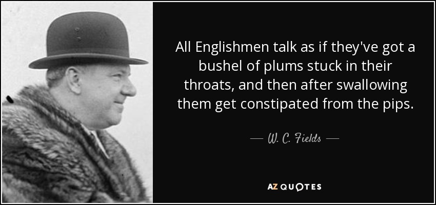 All Englishmen talk as if they've got a bushel of plums stuck in their throats, and then after swallowing them get constipated from the pips. - W. C. Fields