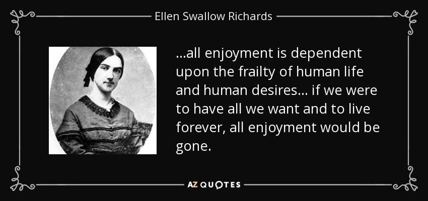 ...all enjoyment is dependent upon the frailty of human life and human desires ... if we were to have all we want and to live forever, all enjoyment would be gone. - Ellen Swallow Richards