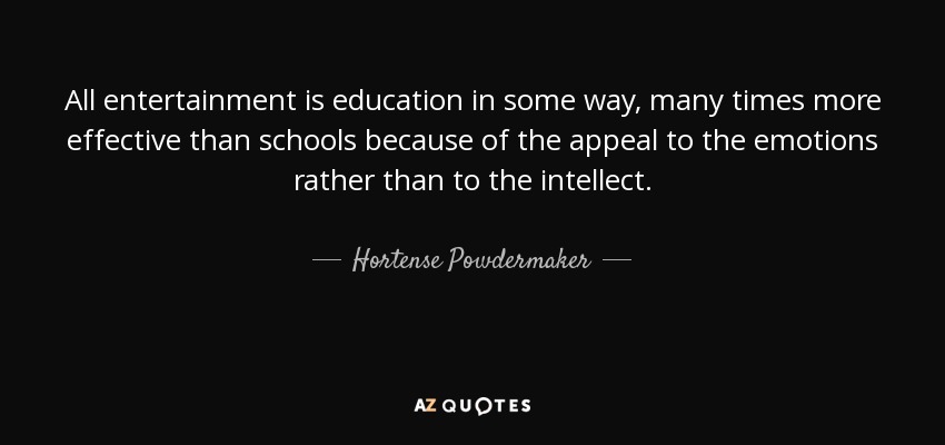All entertainment is education in some way, many times more effective than schools because of the appeal to the emotions rather than to the intellect. - Hortense Powdermaker