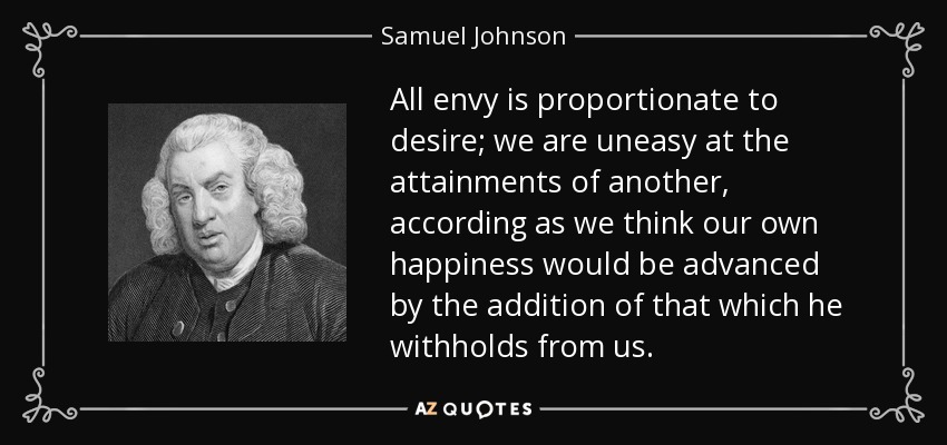 All envy is proportionate to desire; we are uneasy at the attainments of another, according as we think our own happiness would be advanced by the addition of that which he withholds from us. - Samuel Johnson