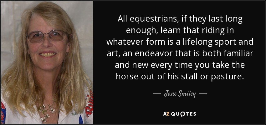 All equestrians, if they last long enough, learn that riding in whatever form is a lifelong sport and art, an endeavor that is both familiar and new every time you take the horse out of his stall or pasture. - Jane Smiley