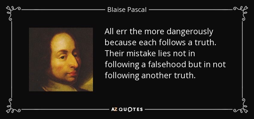 All err the more dangerously because each follows a truth. Their mistake lies not in following a falsehood but in not following another truth. - Blaise Pascal