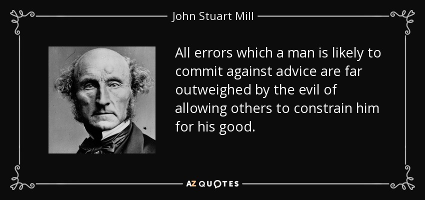 All errors which a man is likely to commit against advice are far outweighed by the evil of allowing others to constrain him for his good. - John Stuart Mill