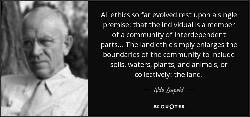 All ethics so far evolved rest upon a single premise: that the individual is a member of a community of interdependent parts. . . The land ethic simply enlarges the boundaries of the community to include soils, waters, plants, and animals, or collectively: the land. - Aldo Leopold