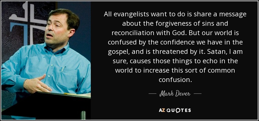 All evangelists want to do is share a message about the forgiveness of sins and reconciliation with God. But our world is confused by the confidence we have in the gospel, and is threatened by it. Satan, I am sure, causes those things to echo in the world to increase this sort of common confusion. - Mark Dever