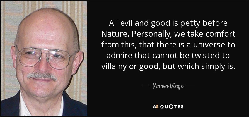 All evil and good is petty before Nature. Personally, we take comfort from this, that there is a universe to admire that cannot be twisted to villainy or good, but which simply is. - Vernor Vinge