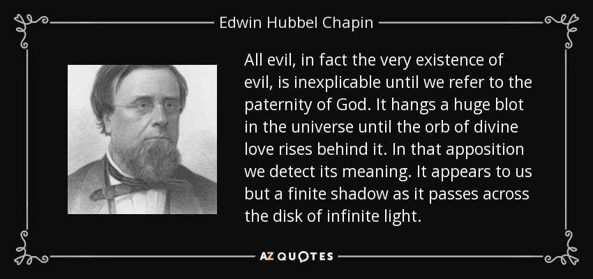 All evil, in fact the very existence of evil, is inexplicable until we refer to the paternity of God. It hangs a huge blot in the universe until the orb of divine love rises behind it. In that apposition we detect its meaning. It appears to us but a finite shadow as it passes across the disk of infinite light. - Edwin Hubbel Chapin