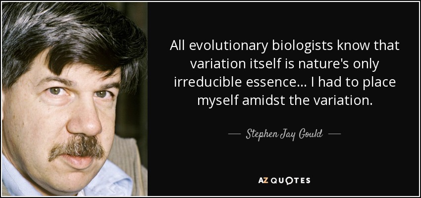All evolutionary biologists know that variation itself is nature's only irreducible essence... I had to place myself amidst the variation. - Stephen Jay Gould