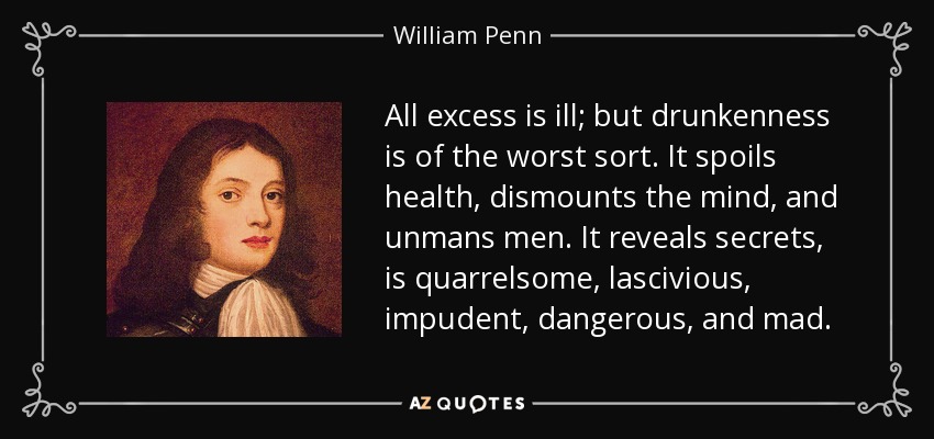 All excess is ill; but drunkenness is of the worst sort. It spoils health, dismounts the mind, and unmans men. It reveals secrets, is quarrelsome, lascivious, impudent, dangerous, and mad. - William Penn