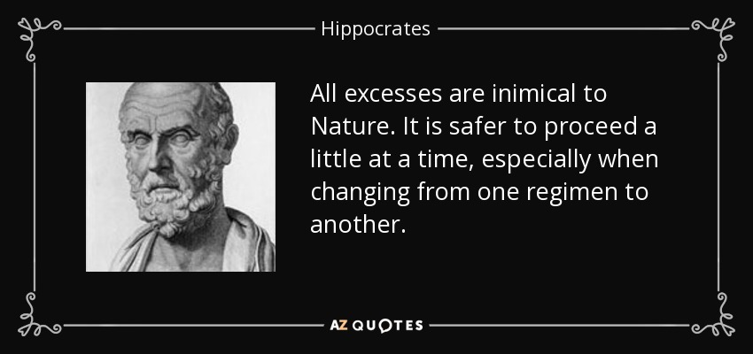 All excesses are inimical to Nature. It is safer to proceed a little at a time, especially when changing from one regimen to another. - Hippocrates