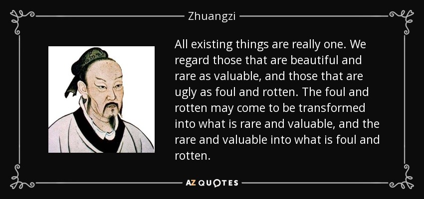 All existing things are really one. We regard those that are beautiful and rare as valuable, and those that are ugly as foul and rotten. The foul and rotten may come to be transformed into what is rare and valuable, and the rare and valuable into what is foul and rotten. - Zhuangzi