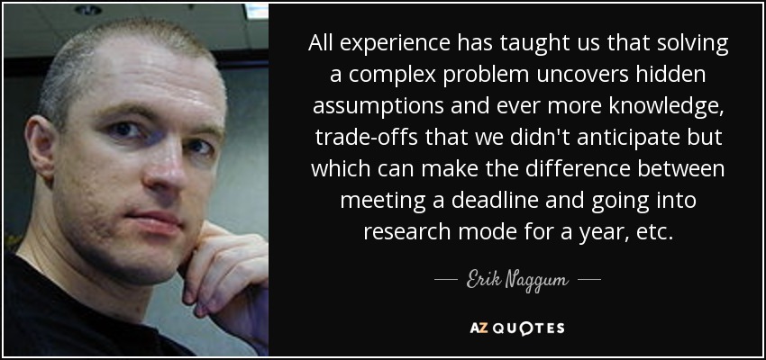 All experience has taught us that solving a complex problem uncovers hidden assumptions and ever more knowledge, trade-offs that we didn't anticipate but which can make the difference between meeting a deadline and going into research mode for a year, etc. - Erik Naggum