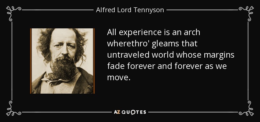 All experience is an arch wherethro' gleams that untraveled world whose margins fade forever and forever as we move. - Alfred Lord Tennyson